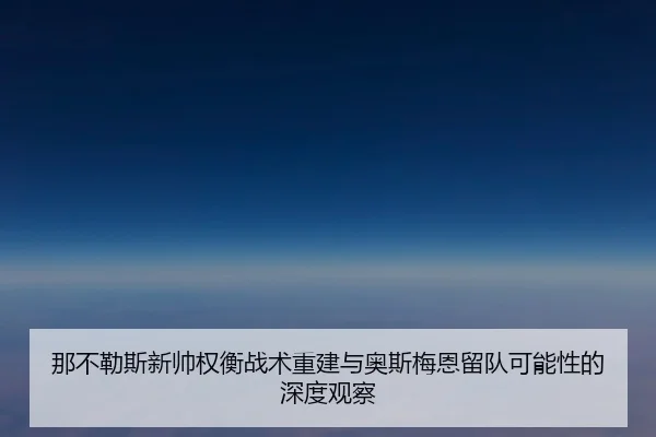 那不勒斯新帅权衡战术重建与奥斯梅恩留队可能性的深度观察