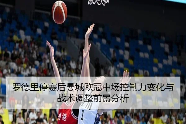 罗德里停赛后曼城欧冠中场控制力变化与战术调整前景分析