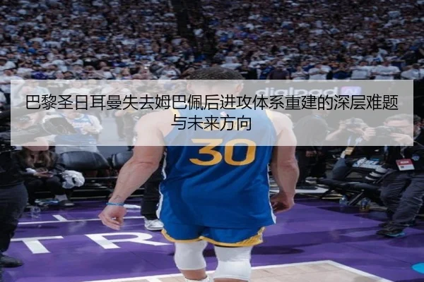 巴黎圣日耳曼失去姆巴佩后进攻体系重建的深层难题与未来方向