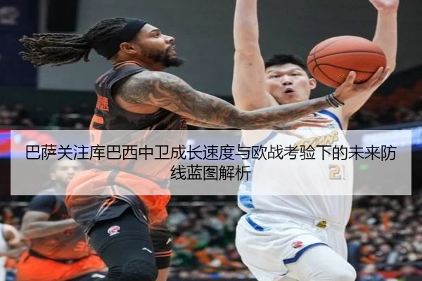 巴萨关注库巴西中卫成长速度与欧战考验下的未来防线蓝图解析
