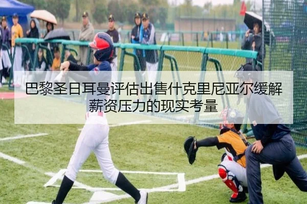 巴黎圣日耳曼评估出售什克里尼亚尔缓解薪资压力的现实考量