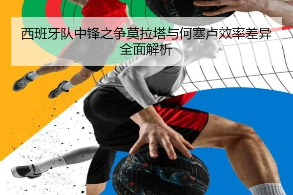 西班牙队中锋之争莫拉塔与何塞卢效率差异全面解析