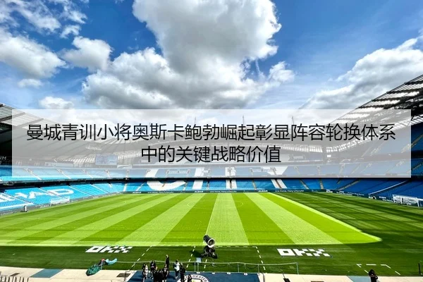 曼城青训小将奥斯卡鲍勃崛起彰显阵容轮换体系中的关键战略价值