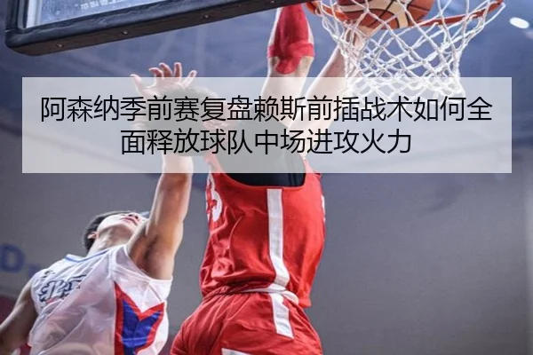 阿森纳季前赛复盘赖斯前插战术如何全面释放球队中场进攻火力