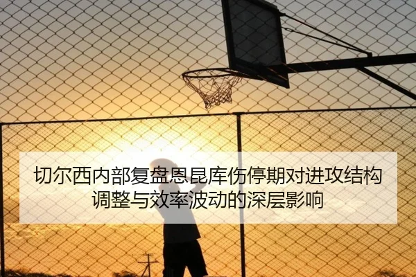 切尔西内部复盘恩昆库伤停期对进攻结构调整与效率波动的深层影响