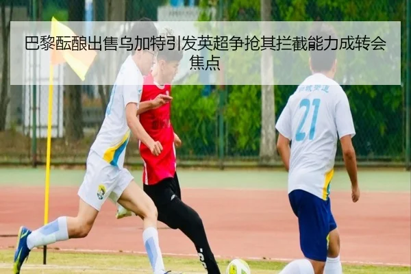 巴黎酝酿出售乌加特引发英超争抢其拦截能力成转会焦点